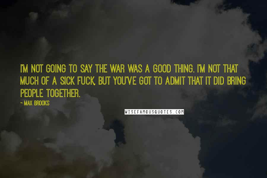 Max Brooks Quotes: I'm not going to say the war was a good thing. I'm not that much of a sick fuck, but you've got to admit that it did bring people together.