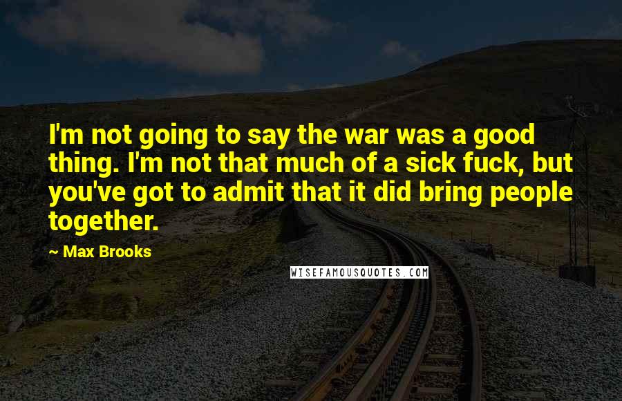 Max Brooks Quotes: I'm not going to say the war was a good thing. I'm not that much of a sick fuck, but you've got to admit that it did bring people together.