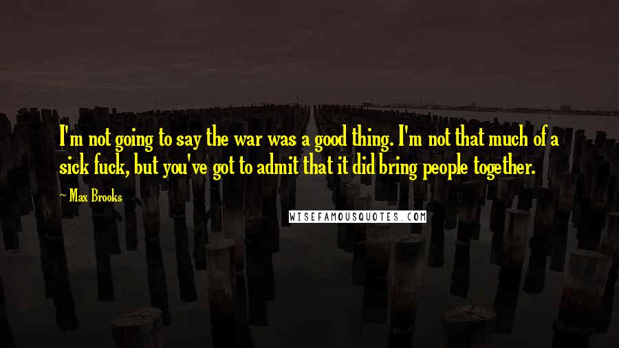 Max Brooks Quotes: I'm not going to say the war was a good thing. I'm not that much of a sick fuck, but you've got to admit that it did bring people together.