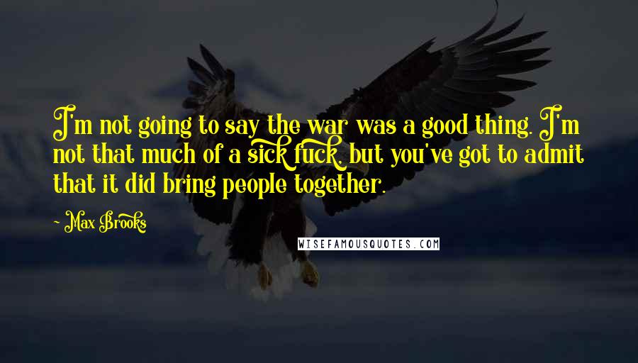 Max Brooks Quotes: I'm not going to say the war was a good thing. I'm not that much of a sick fuck, but you've got to admit that it did bring people together.