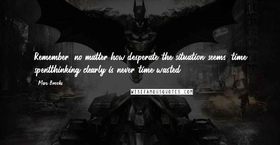 Max Brooks Quotes: Remember; no matter how desperate the situation seems, time spentthinking clearly is never time wasted.