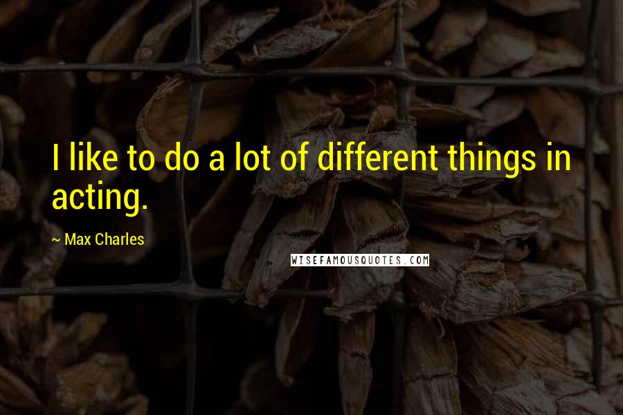 Max Charles Quotes: I like to do a lot of different things in acting.