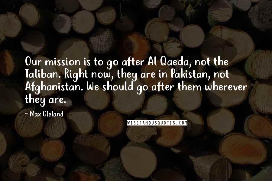 Max Cleland Quotes: Our mission is to go after Al Qaeda, not the Taliban. Right now, they are in Pakistan, not Afghanistan. We should go after them wherever they are.