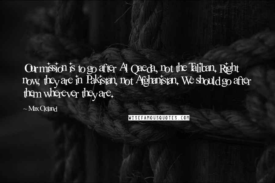 Max Cleland Quotes: Our mission is to go after Al Qaeda, not the Taliban. Right now, they are in Pakistan, not Afghanistan. We should go after them wherever they are.