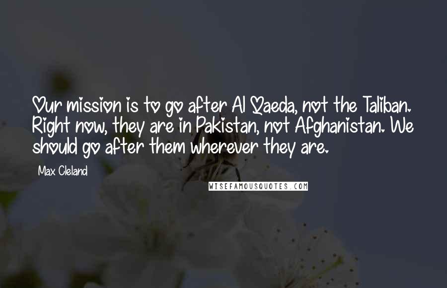 Max Cleland Quotes: Our mission is to go after Al Qaeda, not the Taliban. Right now, they are in Pakistan, not Afghanistan. We should go after them wherever they are.