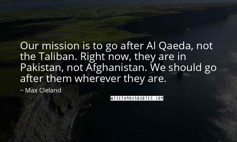 Max Cleland Quotes: Our mission is to go after Al Qaeda, not the Taliban. Right now, they are in Pakistan, not Afghanistan. We should go after them wherever they are.