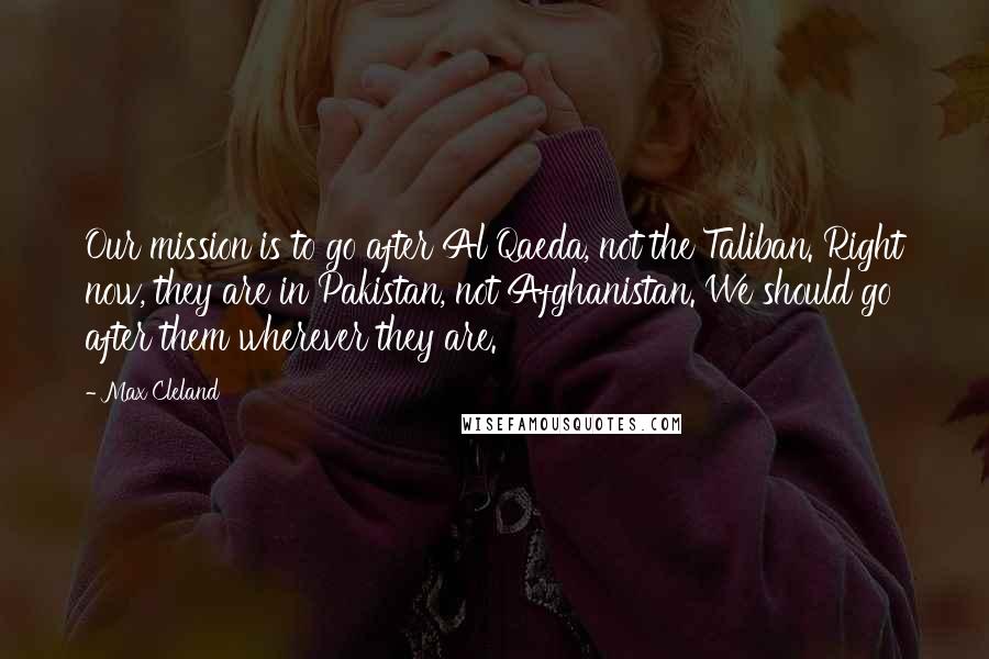 Max Cleland Quotes: Our mission is to go after Al Qaeda, not the Taliban. Right now, they are in Pakistan, not Afghanistan. We should go after them wherever they are.