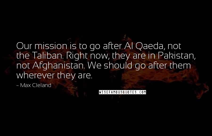Max Cleland Quotes: Our mission is to go after Al Qaeda, not the Taliban. Right now, they are in Pakistan, not Afghanistan. We should go after them wherever they are.