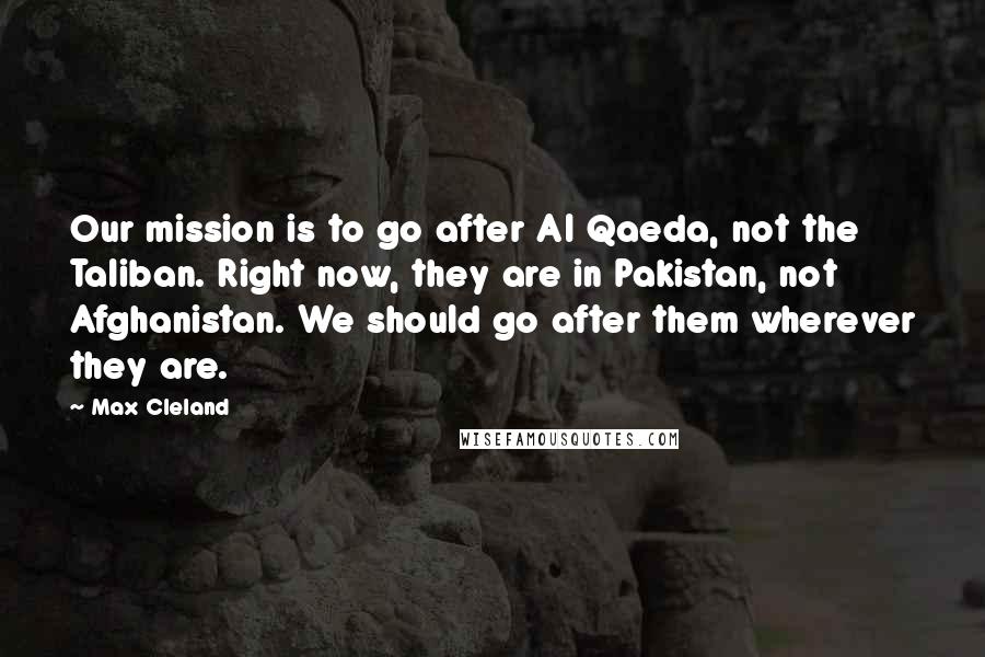 Max Cleland Quotes: Our mission is to go after Al Qaeda, not the Taliban. Right now, they are in Pakistan, not Afghanistan. We should go after them wherever they are.