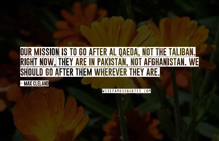 Max Cleland Quotes: Our mission is to go after Al Qaeda, not the Taliban. Right now, they are in Pakistan, not Afghanistan. We should go after them wherever they are.