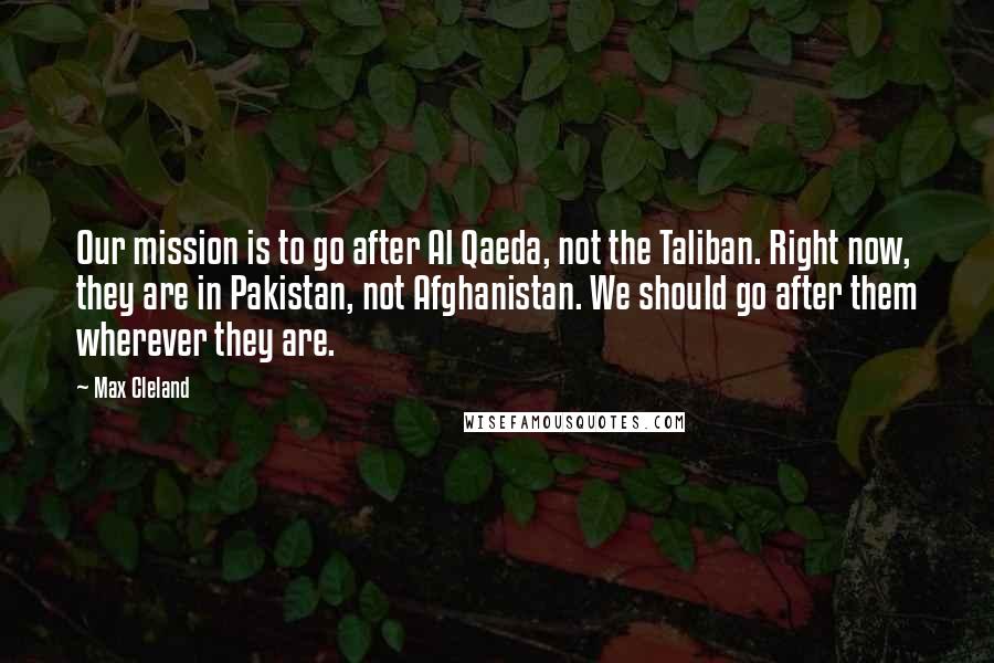 Max Cleland Quotes: Our mission is to go after Al Qaeda, not the Taliban. Right now, they are in Pakistan, not Afghanistan. We should go after them wherever they are.