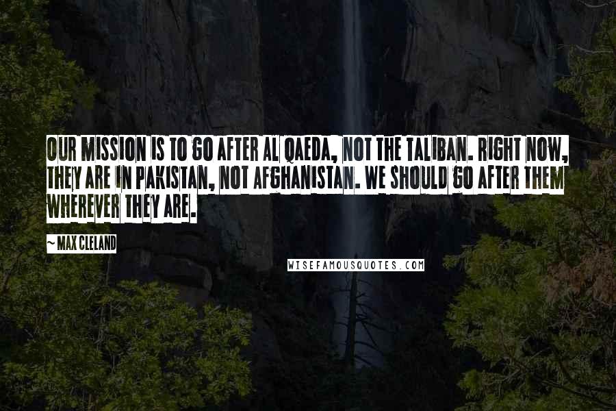 Max Cleland Quotes: Our mission is to go after Al Qaeda, not the Taliban. Right now, they are in Pakistan, not Afghanistan. We should go after them wherever they are.