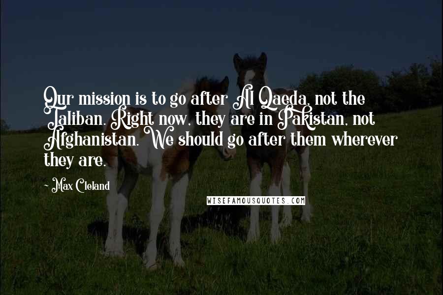 Max Cleland Quotes: Our mission is to go after Al Qaeda, not the Taliban. Right now, they are in Pakistan, not Afghanistan. We should go after them wherever they are.