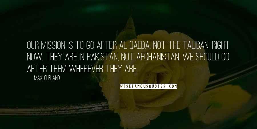 Max Cleland Quotes: Our mission is to go after Al Qaeda, not the Taliban. Right now, they are in Pakistan, not Afghanistan. We should go after them wherever they are.