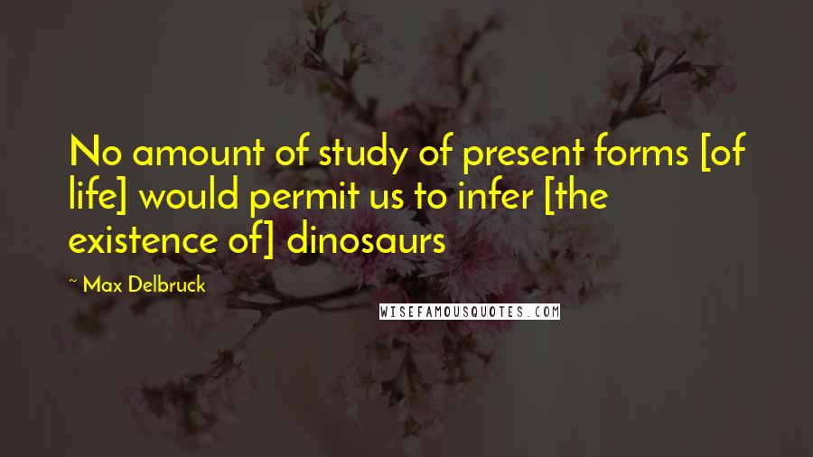 Max Delbruck Quotes: No amount of study of present forms [of life] would permit us to infer [the existence of] dinosaurs