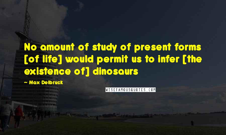 Max Delbruck Quotes: No amount of study of present forms [of life] would permit us to infer [the existence of] dinosaurs