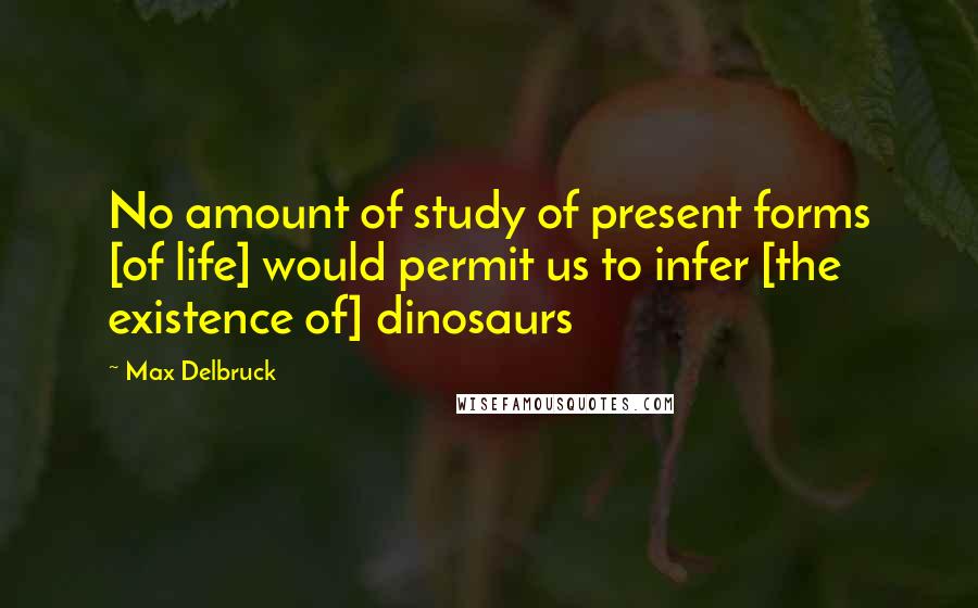 Max Delbruck Quotes: No amount of study of present forms [of life] would permit us to infer [the existence of] dinosaurs