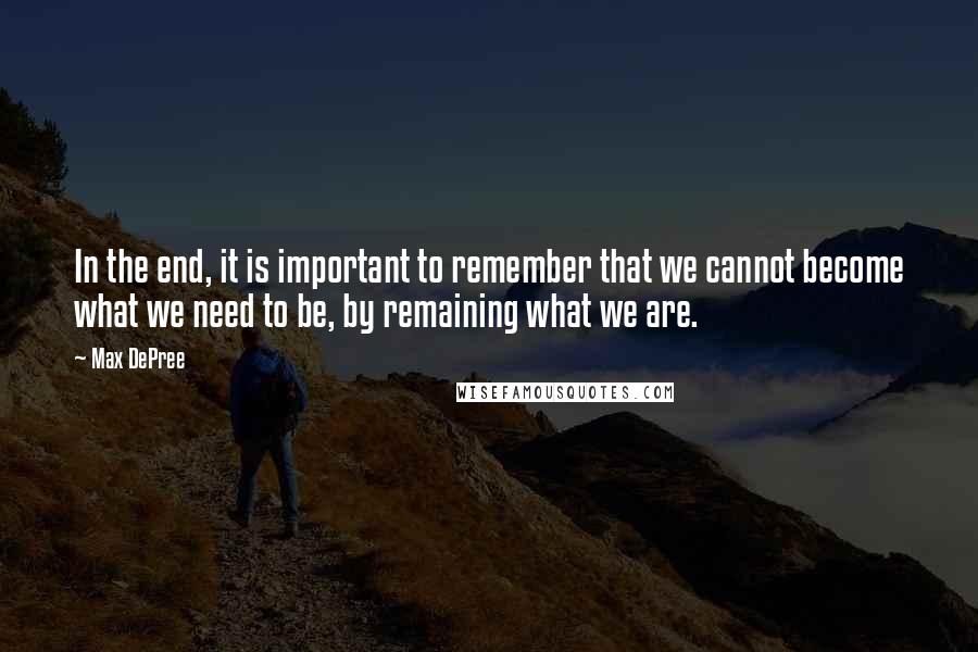 Max DePree Quotes: In the end, it is important to remember that we cannot become what we need to be, by remaining what we are.