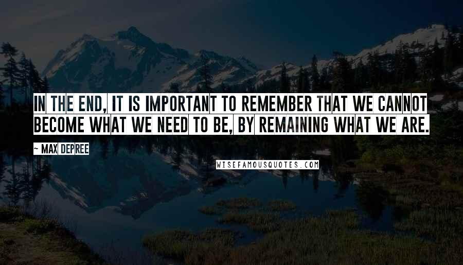 Max DePree Quotes: In the end, it is important to remember that we cannot become what we need to be, by remaining what we are.