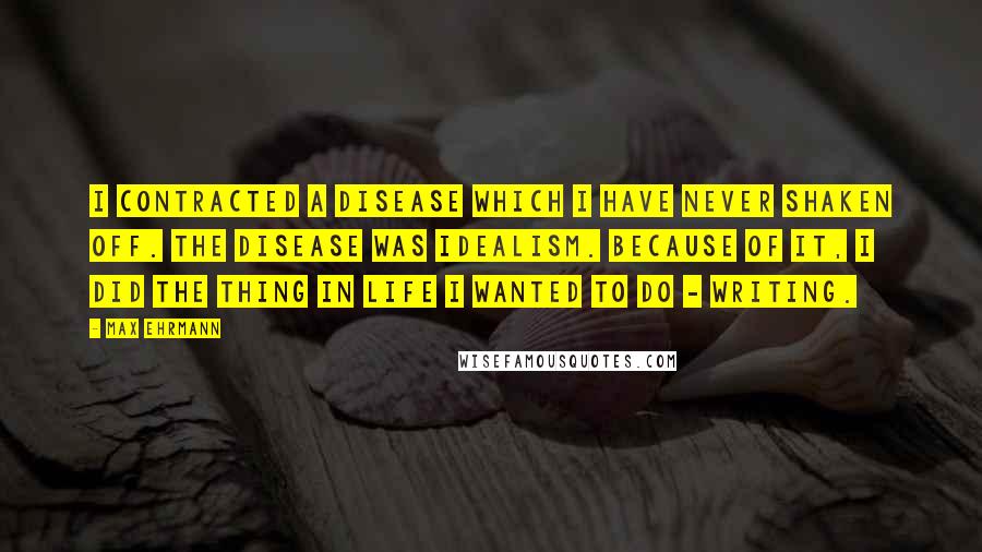 Max Ehrmann Quotes: I contracted a disease which I have never shaken off. The disease was idealism. Because of it, I did the thing in life I wanted to do - Writing.