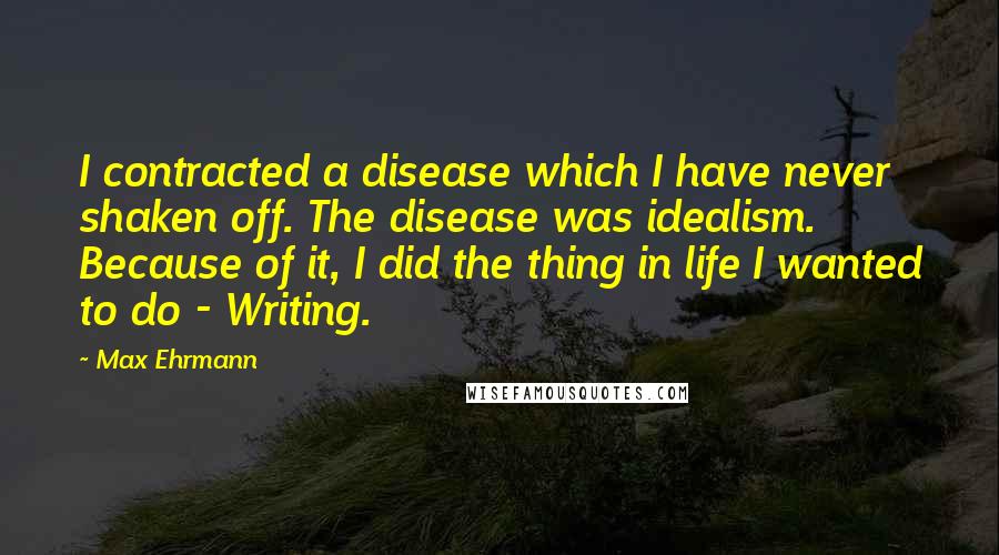 Max Ehrmann Quotes: I contracted a disease which I have never shaken off. The disease was idealism. Because of it, I did the thing in life I wanted to do - Writing.