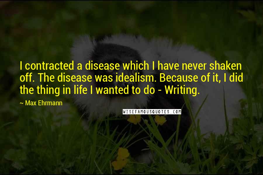 Max Ehrmann Quotes: I contracted a disease which I have never shaken off. The disease was idealism. Because of it, I did the thing in life I wanted to do - Writing.