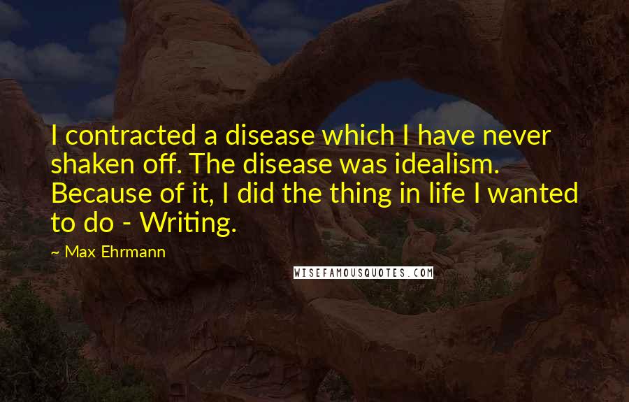 Max Ehrmann Quotes: I contracted a disease which I have never shaken off. The disease was idealism. Because of it, I did the thing in life I wanted to do - Writing.