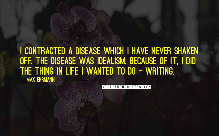 Max Ehrmann Quotes: I contracted a disease which I have never shaken off. The disease was idealism. Because of it, I did the thing in life I wanted to do - Writing.