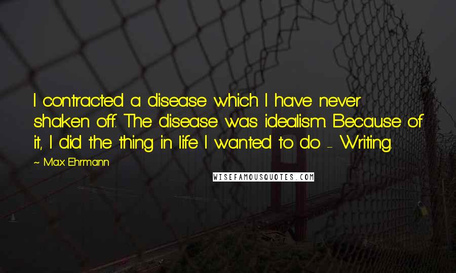 Max Ehrmann Quotes: I contracted a disease which I have never shaken off. The disease was idealism. Because of it, I did the thing in life I wanted to do - Writing.