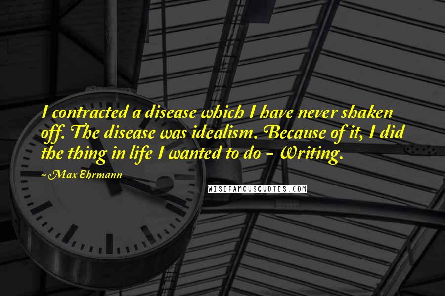 Max Ehrmann Quotes: I contracted a disease which I have never shaken off. The disease was idealism. Because of it, I did the thing in life I wanted to do - Writing.