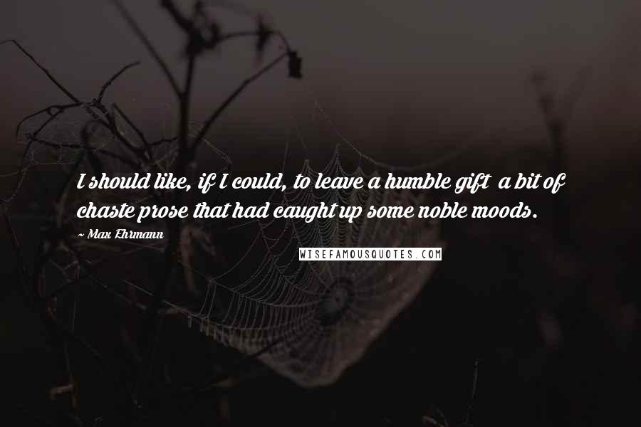 Max Ehrmann Quotes: I should like, if I could, to leave a humble gift a bit of chaste prose that had caught up some noble moods.