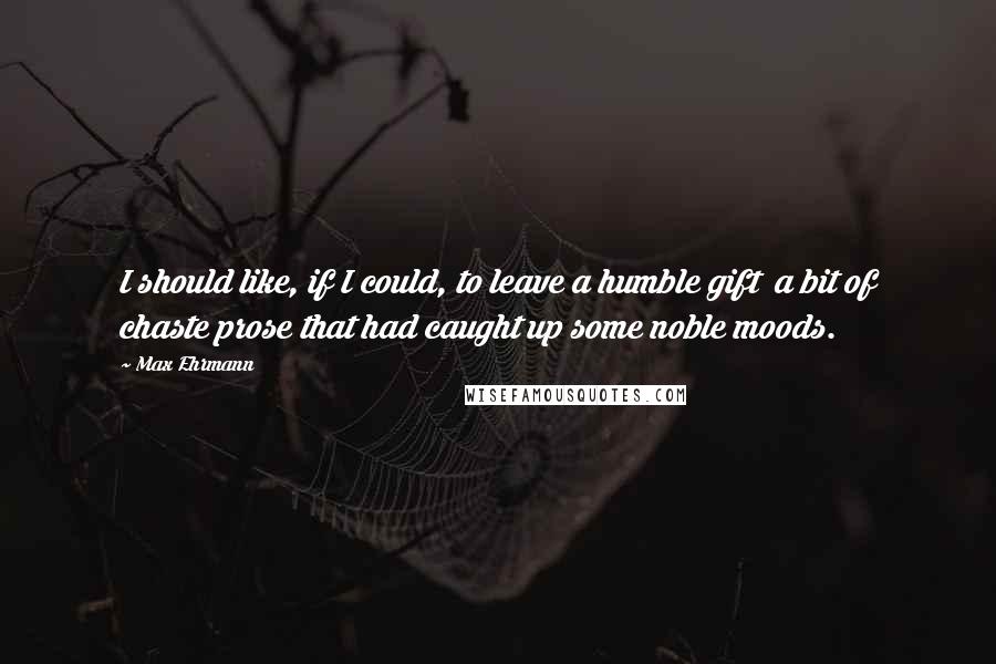 Max Ehrmann Quotes: I should like, if I could, to leave a humble gift  a bit of chaste prose that had caught up some noble moods.