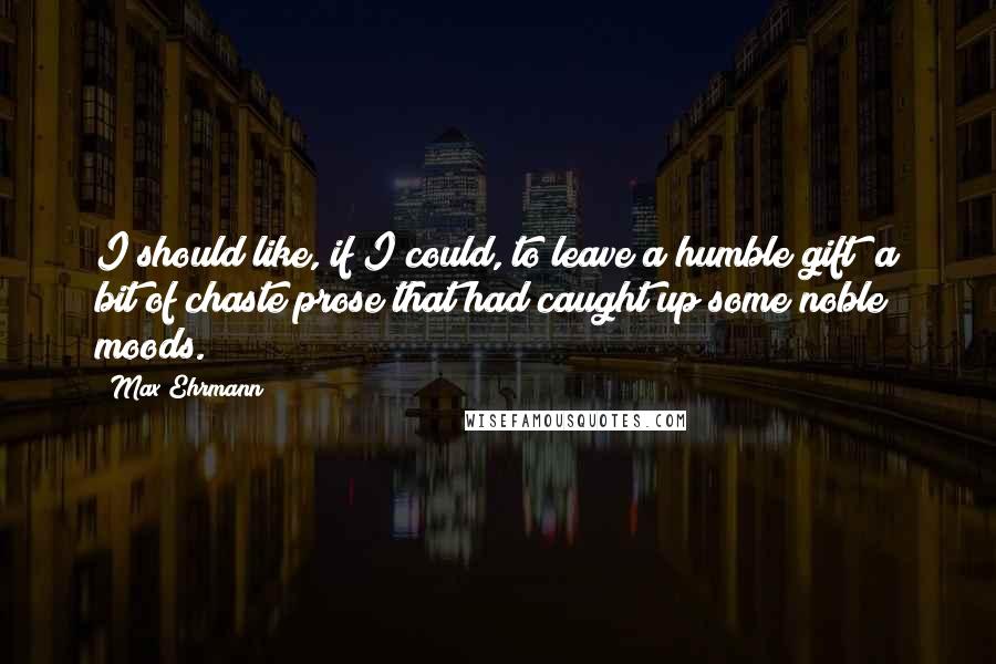 Max Ehrmann Quotes: I should like, if I could, to leave a humble gift  a bit of chaste prose that had caught up some noble moods.