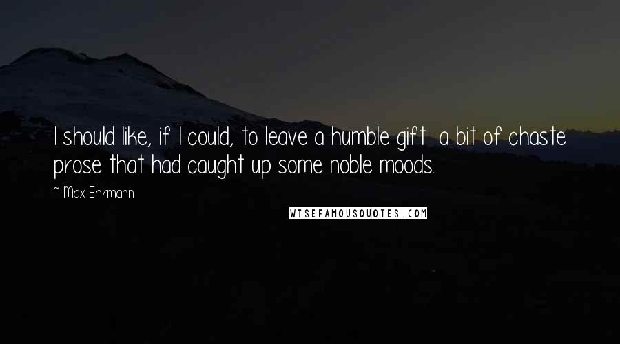 Max Ehrmann Quotes: I should like, if I could, to leave a humble gift  a bit of chaste prose that had caught up some noble moods.