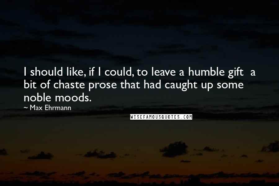 Max Ehrmann Quotes: I should like, if I could, to leave a humble gift  a bit of chaste prose that had caught up some noble moods.