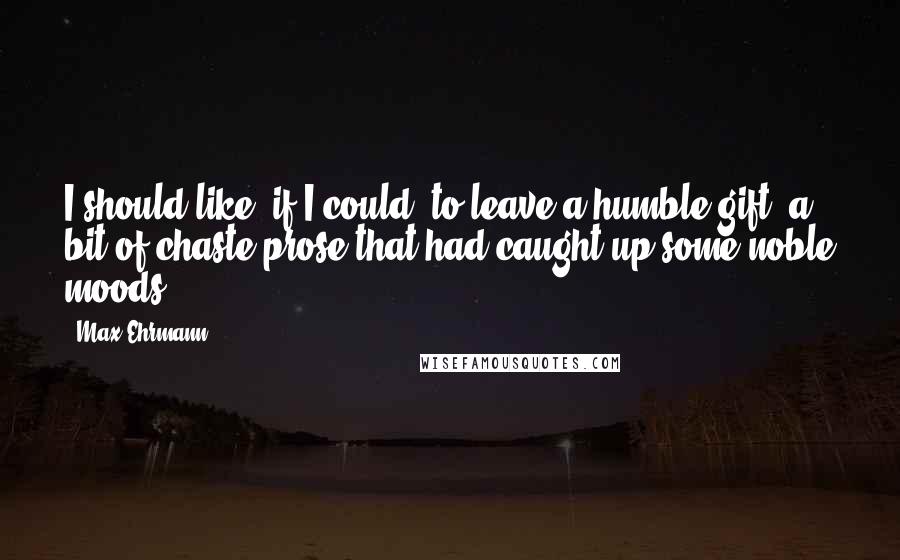 Max Ehrmann Quotes: I should like, if I could, to leave a humble gift  a bit of chaste prose that had caught up some noble moods.