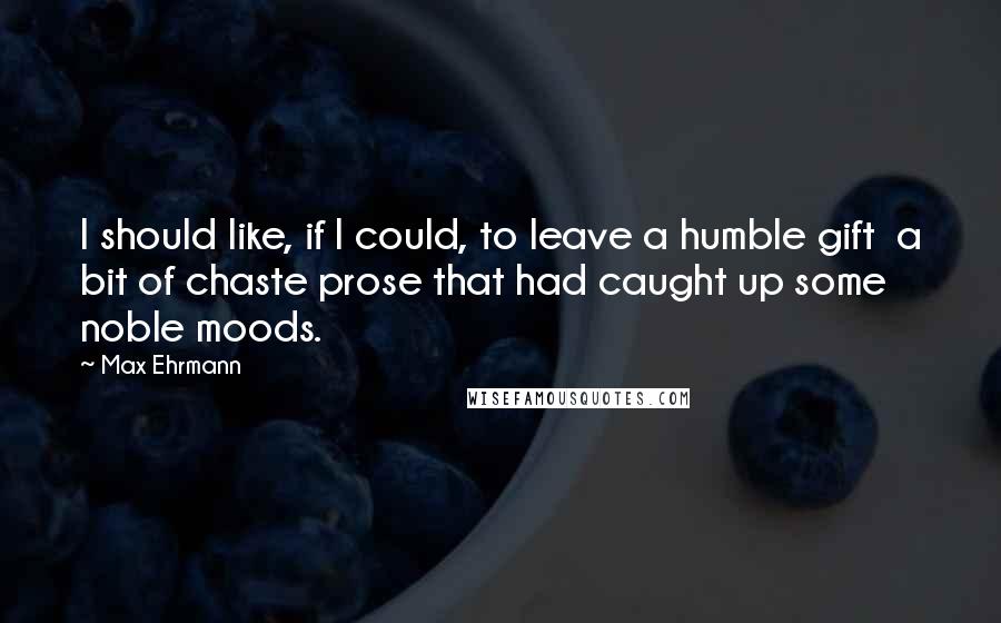 Max Ehrmann Quotes: I should like, if I could, to leave a humble gift  a bit of chaste prose that had caught up some noble moods.