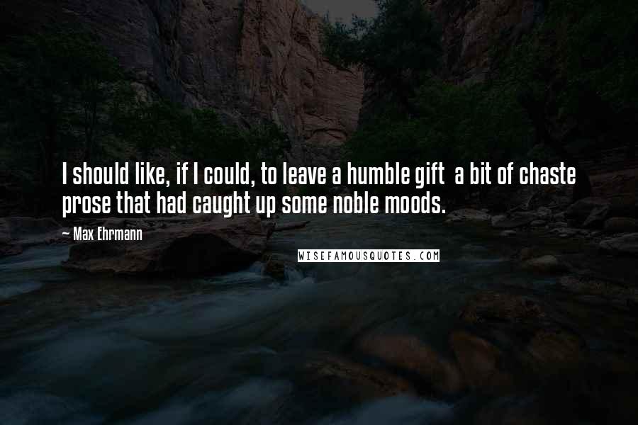 Max Ehrmann Quotes: I should like, if I could, to leave a humble gift  a bit of chaste prose that had caught up some noble moods.