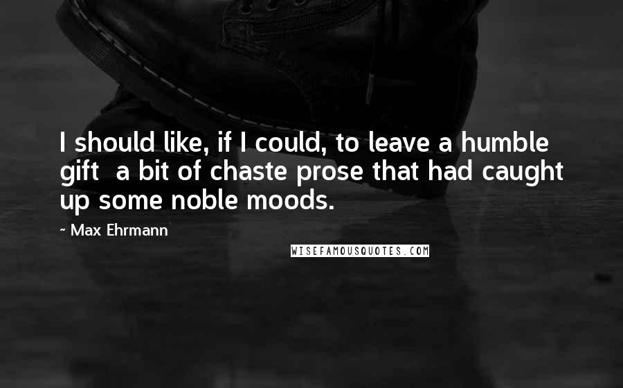 Max Ehrmann Quotes: I should like, if I could, to leave a humble gift  a bit of chaste prose that had caught up some noble moods.