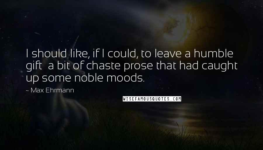 Max Ehrmann Quotes: I should like, if I could, to leave a humble gift  a bit of chaste prose that had caught up some noble moods.