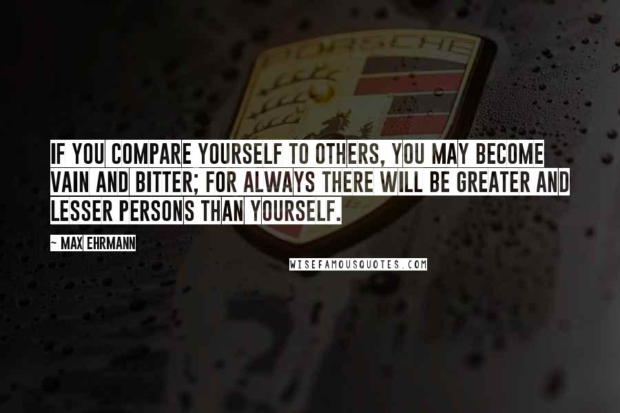 Max Ehrmann Quotes: If you compare yourself to others, you may become vain and bitter; for always there will be greater and lesser persons than yourself.