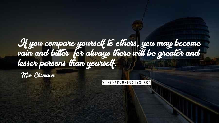 Max Ehrmann Quotes: If you compare yourself to others, you may become vain and bitter; for always there will be greater and lesser persons than yourself.