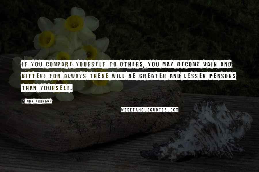 Max Ehrmann Quotes: If you compare yourself to others, you may become vain and bitter; for always there will be greater and lesser persons than yourself.