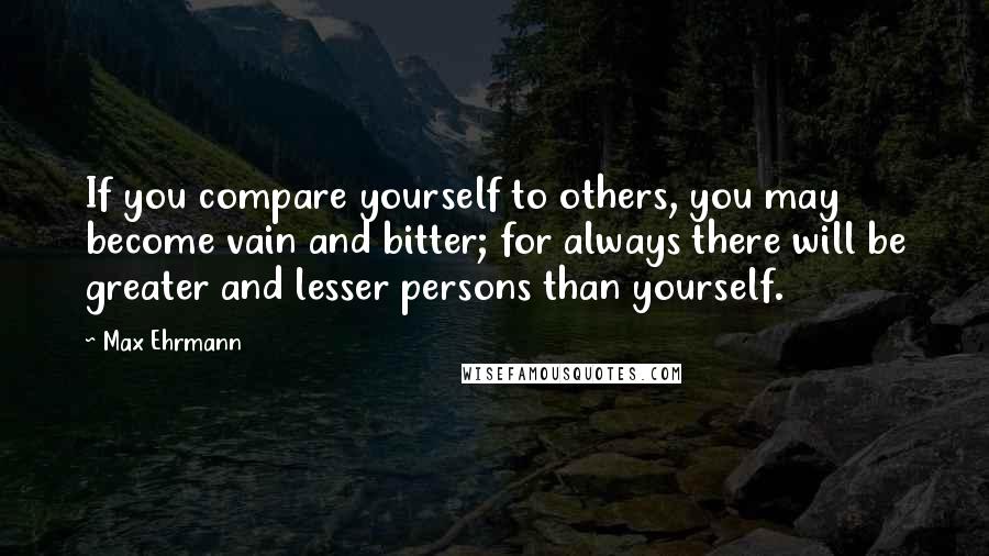 Max Ehrmann Quotes: If you compare yourself to others, you may become vain and bitter; for always there will be greater and lesser persons than yourself.