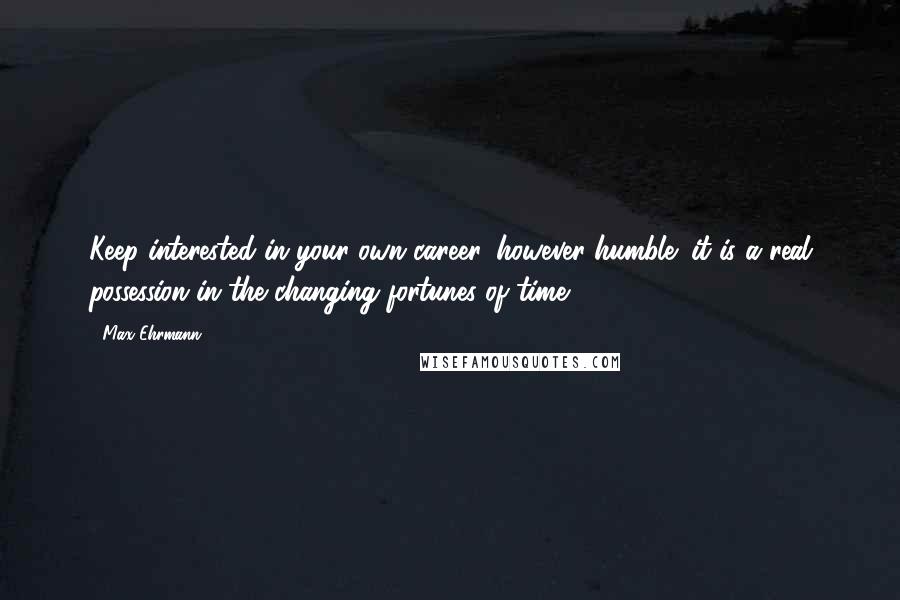 Max Ehrmann Quotes: Keep interested in your own career, however humble; it is a real possession in the changing fortunes of time.