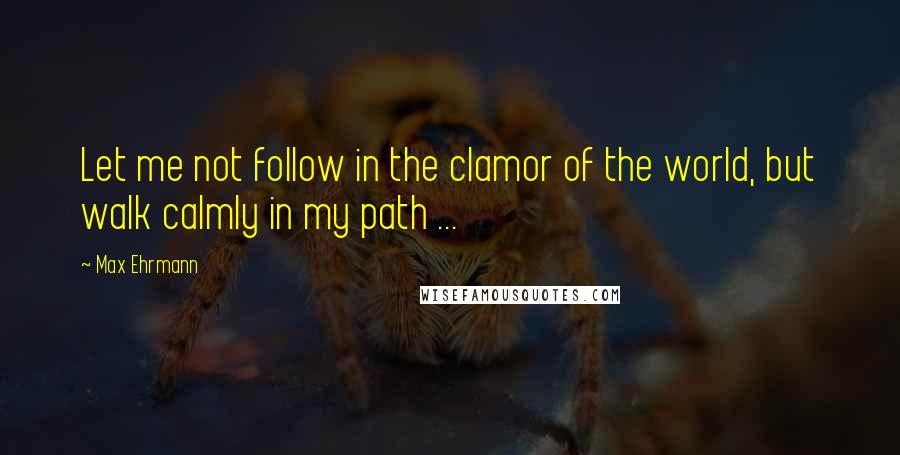 Max Ehrmann Quotes: Let me not follow in the clamor of the world, but walk calmly in my path ...