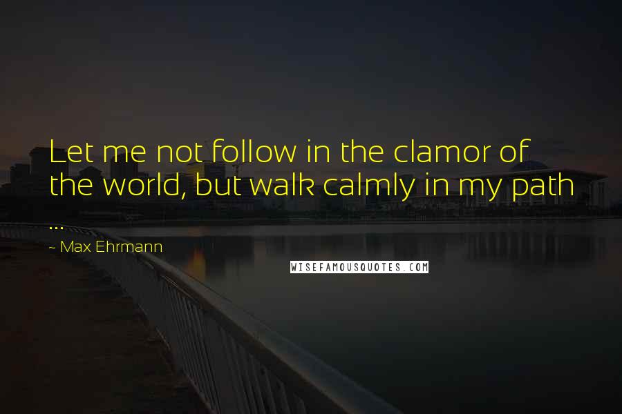 Max Ehrmann Quotes: Let me not follow in the clamor of the world, but walk calmly in my path ...