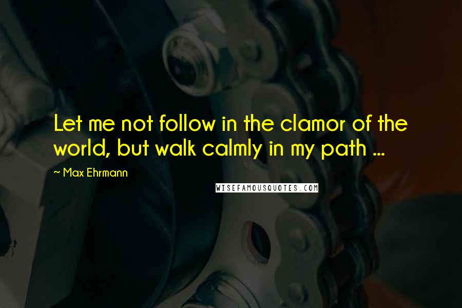 Max Ehrmann Quotes: Let me not follow in the clamor of the world, but walk calmly in my path ...