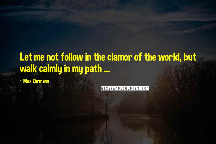 Max Ehrmann Quotes: Let me not follow in the clamor of the world, but walk calmly in my path ...