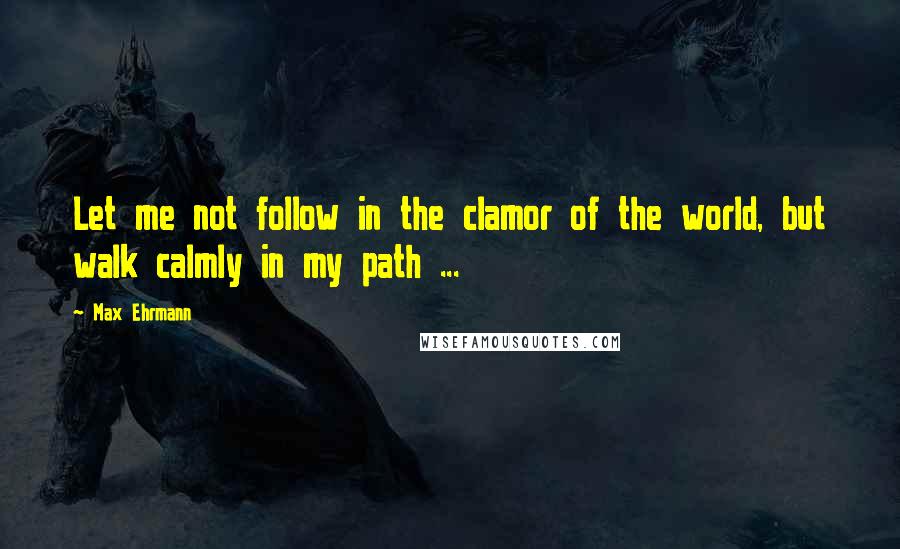 Max Ehrmann Quotes: Let me not follow in the clamor of the world, but walk calmly in my path ...